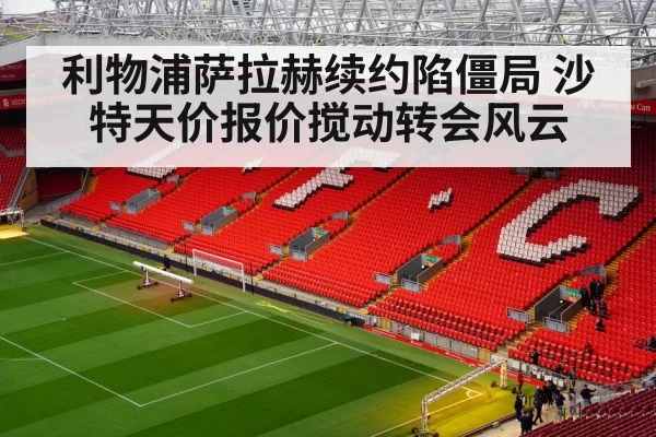 利物浦萨拉赫续约陷僵局 沙特天价报价搅动转会风云
