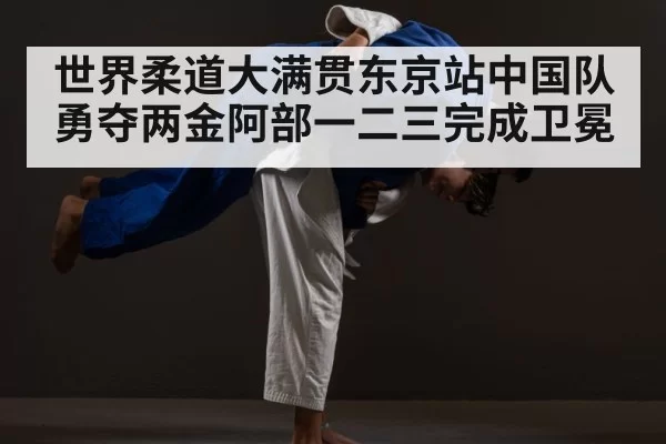 世界柔道大满贯东京站中国队勇夺两金阿部一二三完成卫冕