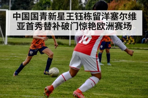 中国国青新星王钰栋留洋塞尔维亚首秀替补破门惊艳欧洲赛场