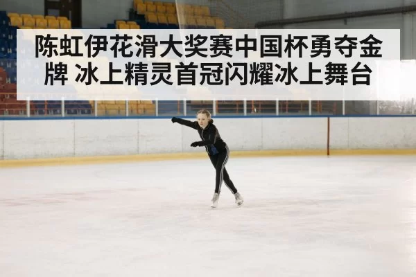 陈虹伊花滑大奖赛中国杯勇夺金牌 冰上精灵首冠闪耀冰上舞台