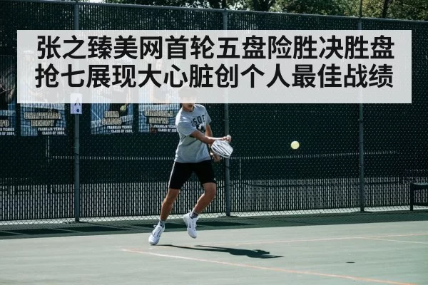 张之臻美网首轮五盘险胜决胜盘抢七展现大心脏创个人最佳战绩